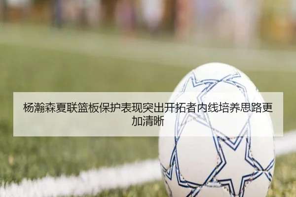 杨瀚森夏联篮板保护表现突出开拓者内线培养思路更加清晰