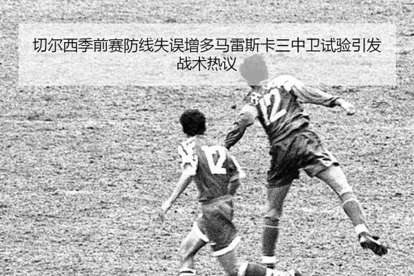 切尔西季前赛防线失误增多马雷斯卡三中卫试验引发战术热议