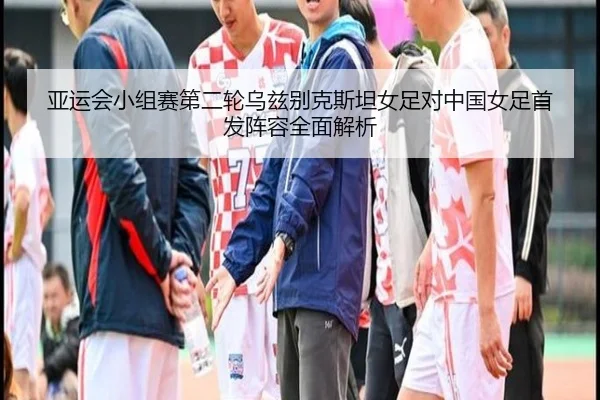 亚运会小组赛第二轮乌兹别克斯坦女足对中国女足首发阵容全面解析